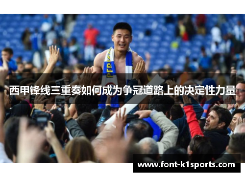 西甲锋线三重奏如何成为争冠道路上的决定性力量 西甲锋线三重奏如何成为争冠道路上的决定性力量