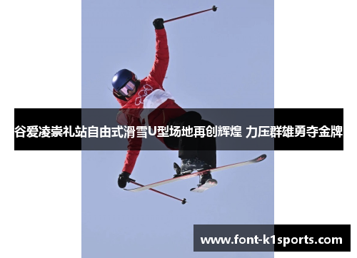 谷爱凌崇礼站自由式滑雪U型场地再创辉煌 力压群雄勇夺金牌